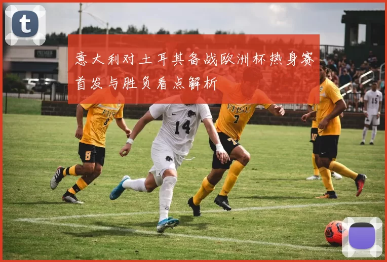 意大利对土耳其备战欧洲杯热身赛首发与胜负看点解析