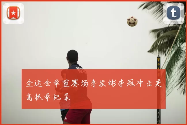 全运会举重赛场李发彬夺冠冲击更高抓举纪录