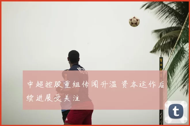 中超控股重组传闻升温 资本运作后续进展受关注
