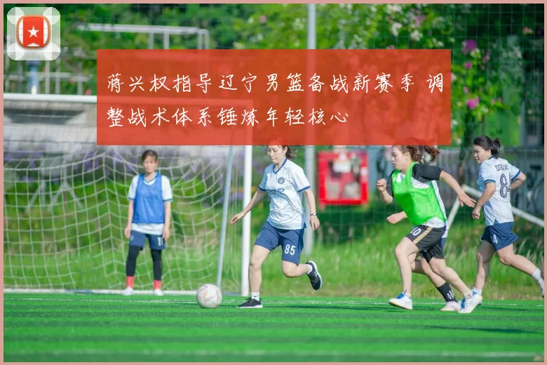 蒋兴权指导辽宁男篮备战新赛季 调整战术体系锤炼年轻核心