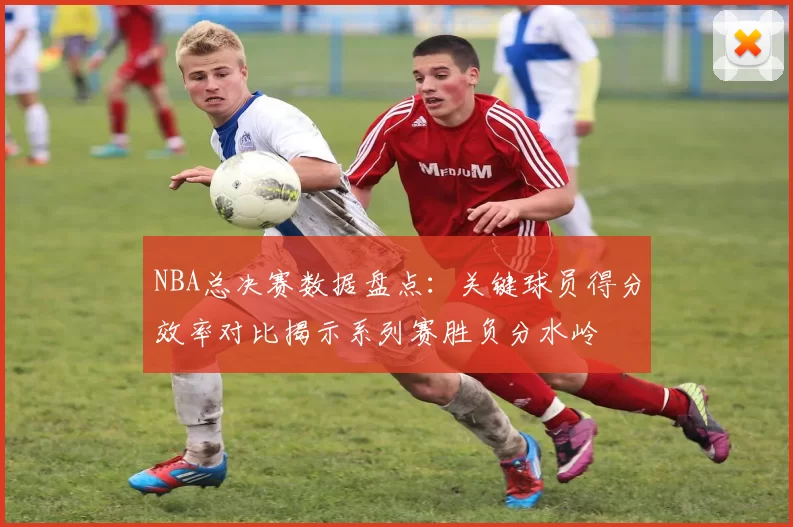 NBA总决赛数据盘点:关键球员得分效率对比揭示系列赛胜负分水岭