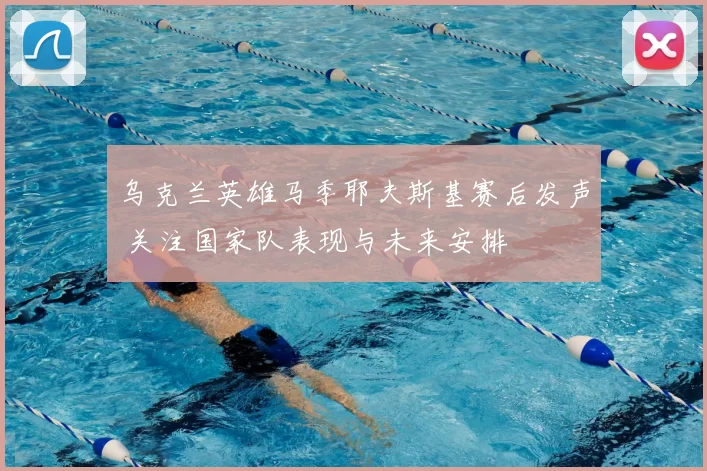 乌克兰英雄马季耶夫斯基赛后发声 关注国家队表现与未来安排