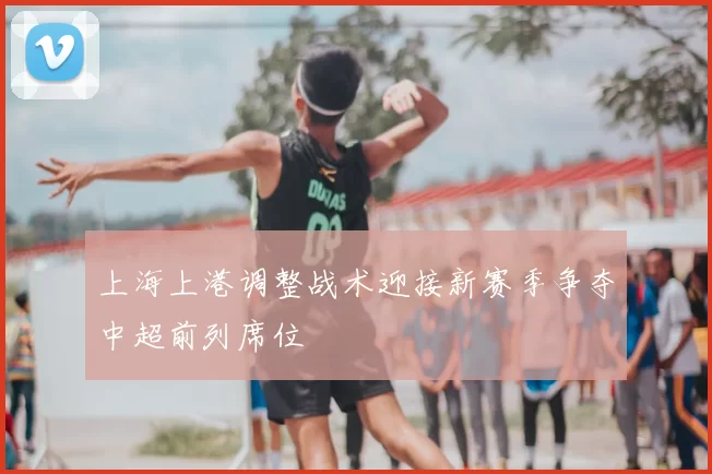 上海上港调整战术迎接新赛季争夺中超前列席位