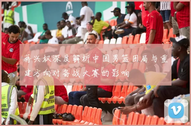 蒋兴权深度解析中国男篮困局与重建方向对备战大赛的影响
