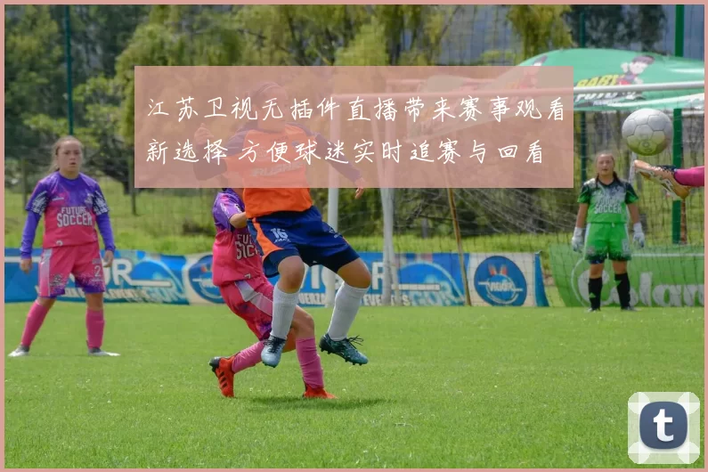 江苏卫视无插件直播带来赛事观看新选择 方便球迷实时追赛与回看