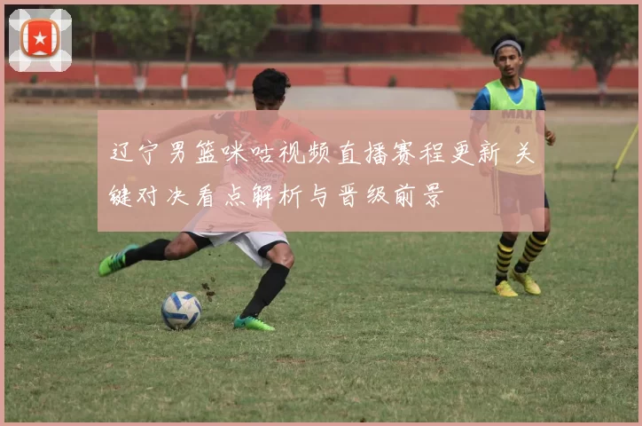 辽宁男篮咪咕视频直播赛程更新 关键对决看点解析与晋级前景