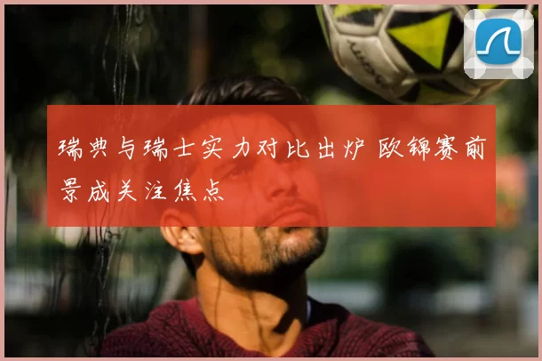 瑞典与瑞士实力对比出炉 欧锦赛前景成关注焦点
