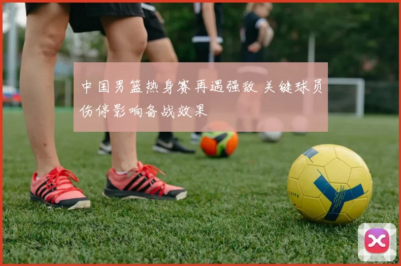 中国男篮热身赛再遇强敌 关键球员伤停影响备战效果