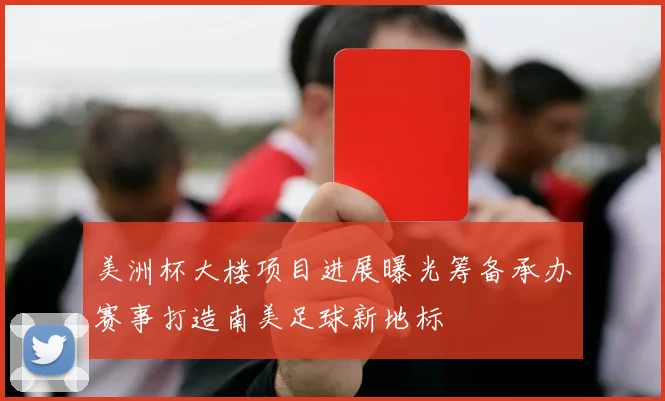 美洲杯大楼项目进展曝光筹备承办赛事打造南美足球新地标