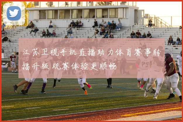 江苏卫视手机直播助力体育赛事转播升级 观赛体验更顺畅