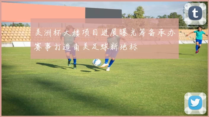 美洲杯大楼项目进展曝光筹备承办赛事打造南美足球新地标