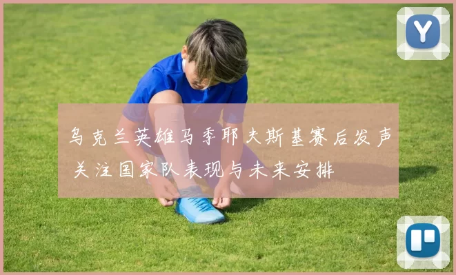 乌克兰英雄马季耶夫斯基赛后发声 关注国家队表现与未来安排