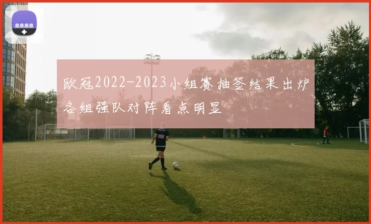 欧冠2022-2023小组赛抽签结果出炉各组强队对阵看点明显