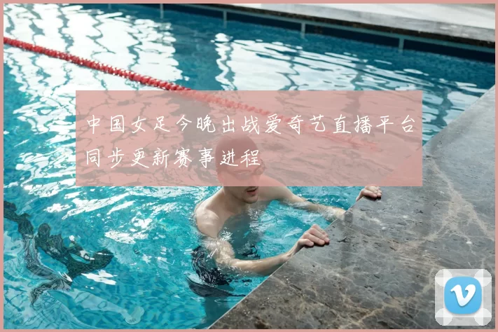 中国女足今晚出战爱奇艺直播平台同步更新赛事进程