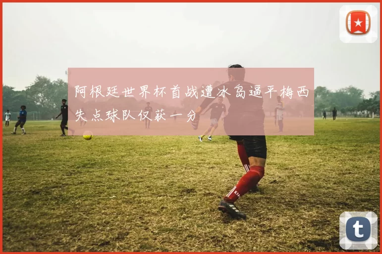阿根廷世界杯首战遭冰岛逼平梅西失点球队仅获一分