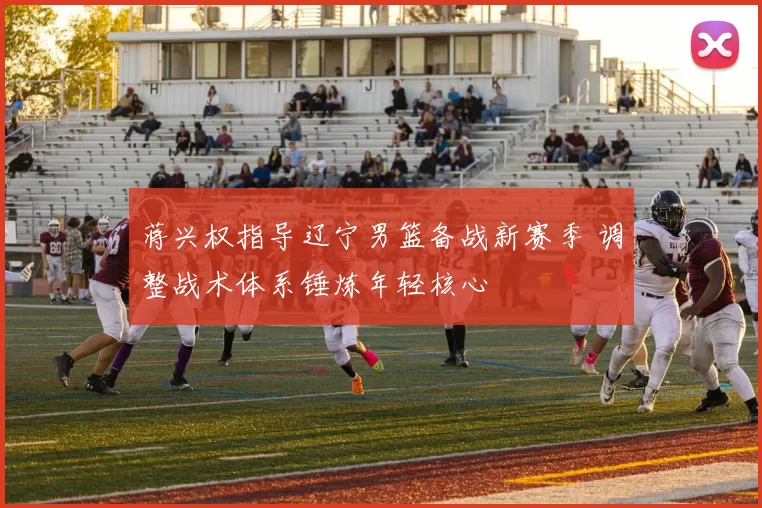 蒋兴权指导辽宁男篮备战新赛季 调整战术体系锤炼年轻核心