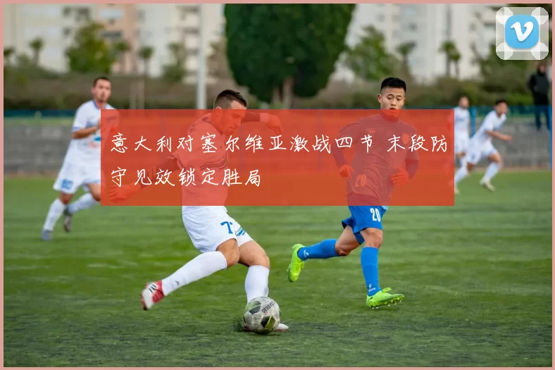 意大利对塞尔维亚激战四节 末段防守见效锁定胜局