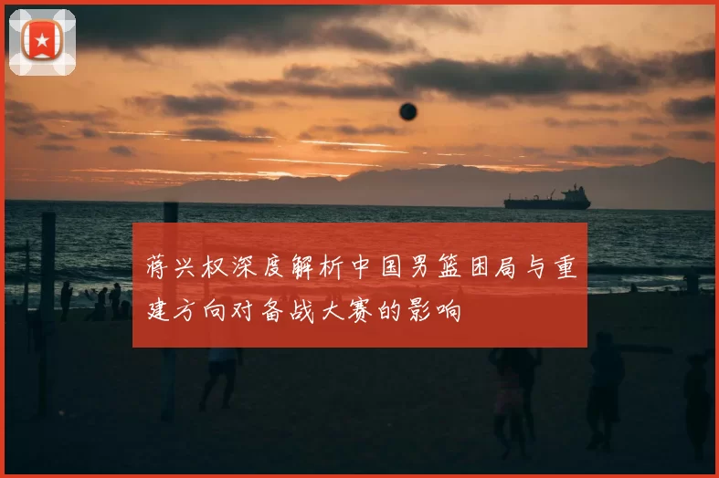 蒋兴权深度解析中国男篮困局与重建方向对备战大赛的影响