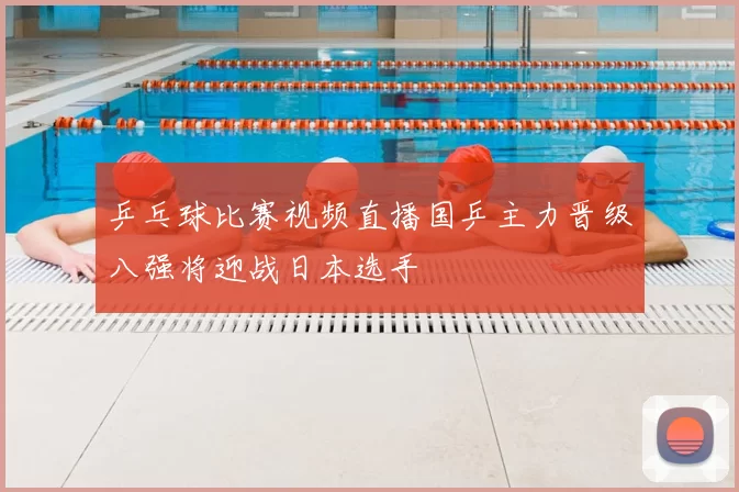 乒乓球比赛视频直播国乒主力晋级八强将迎战日本选手