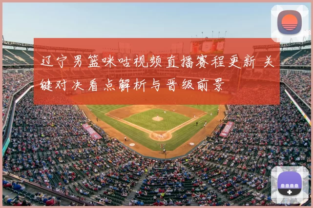 辽宁男篮咪咕视频直播赛程更新 关键对决看点解析与晋级前景