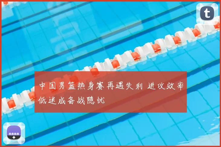 中国男篮热身赛再遇失利 进攻效率低迷成备战隐忧