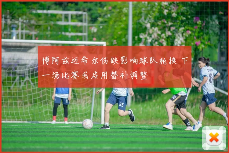 博阿兹迈希尔伤缺影响球队轮换 下一场比赛或启用替补调整