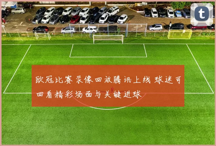 欧冠比赛录像回放腾讯上线 球迷可回看精彩场面与关键进球
