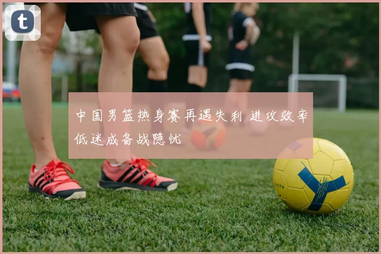 中国男篮热身赛再遇失利 进攻效率低迷成备战隐忧